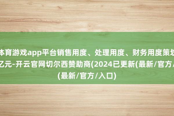 体育游戏app平台销售用度、处理用度、财务用度策划4.15亿元-开云官网切尔西赞助商(2024已更新(最新/官方/入口)