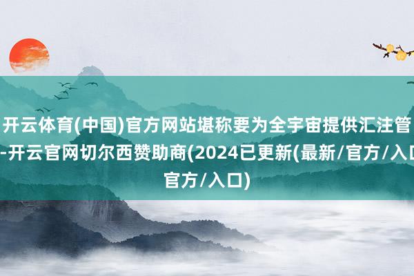 开云体育(中国)官方网站堪称要为全宇宙提供汇注管事-开云官网切尔西赞助商(2024已更新(最新/官方/入口)