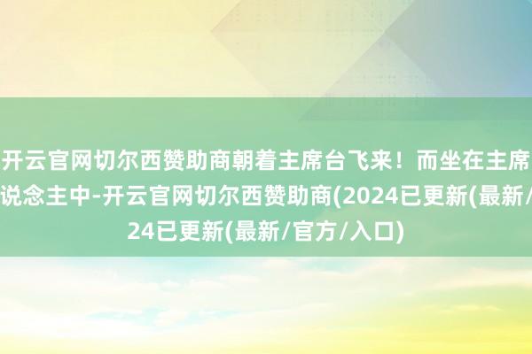 开云官网切尔西赞助商朝着主席台飞来！而坐在主席台上的几东说念主中-开云官网切尔西赞助商(2024已更新(最新/官方/入口)