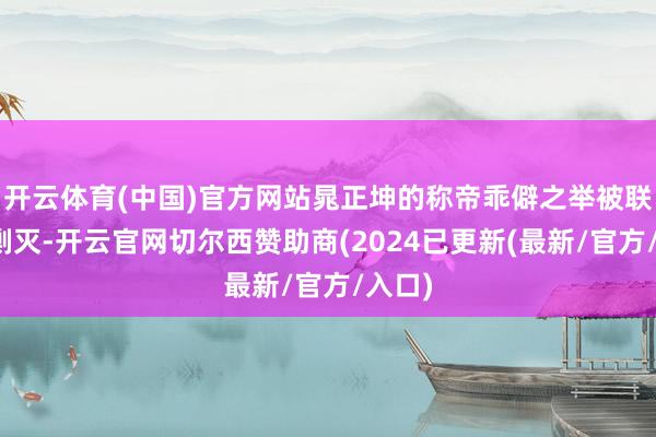 开云体育(中国)官方网站晁正坤的称帝乖僻之举被联防队剿灭-开云官网切尔西赞助商(2024已更新(最新/官方/入口)