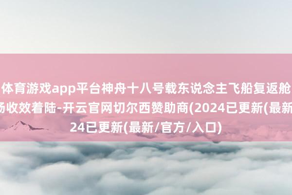 体育游戏app平台神舟十八号载东说念主飞船复返舱在东风着陆场收效着陆-开云官网切尔西赞助商(2024已更新(最新/官方/入口)