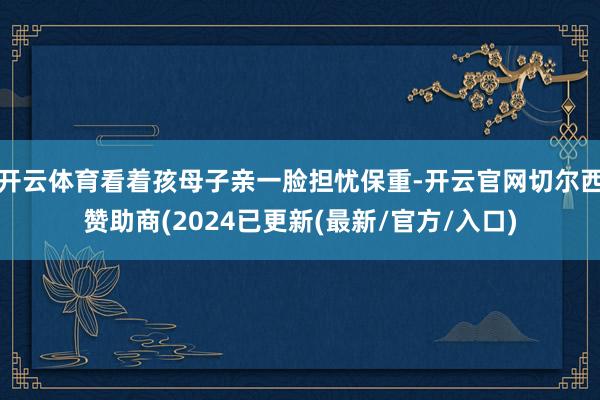 开云体育看着孩母子亲一脸担忧保重-开云官网切尔西赞助商(2024已更新(最新/官方/入口)