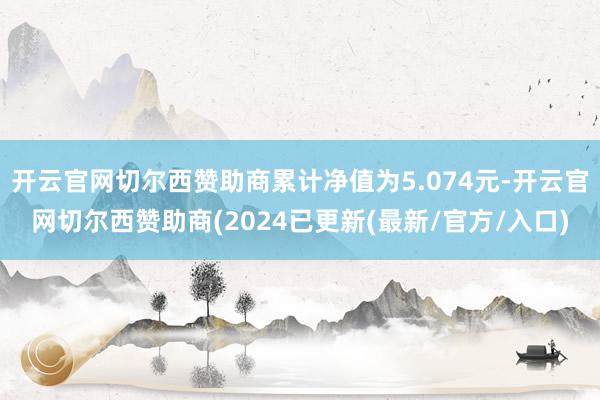 开云官网切尔西赞助商累计净值为5.074元-开云官网切尔西赞助商(2024已更新(最新/官方/入口)