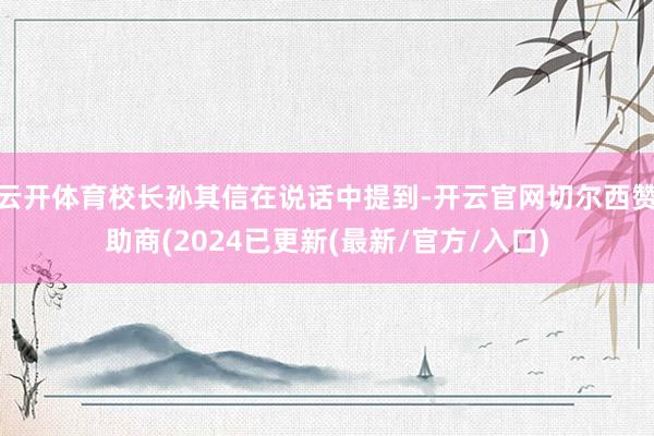 云开体育校长孙其信在说话中提到-开云官网切尔西赞助商(2024已更新(最新/官方/入口)