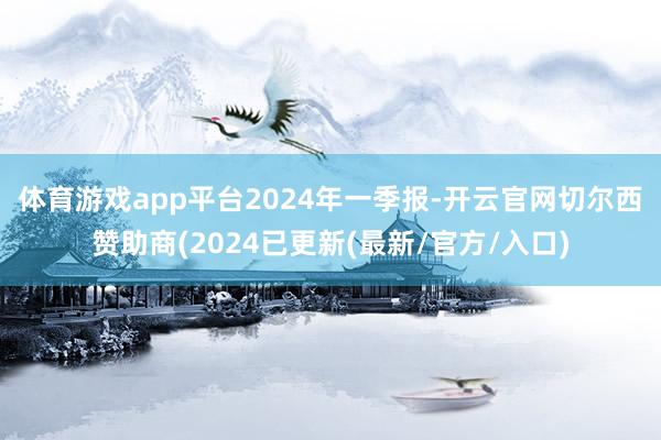 体育游戏app平台　　2024年一季报-开云官网切尔西赞助商(2024已更新(最新/官方/入口)