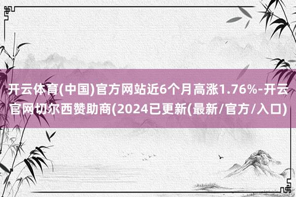 开云体育(中国)官方网站近6个月高涨1.76%-开云官网切尔西赞助商(2024已更新(最新/官方/入口)