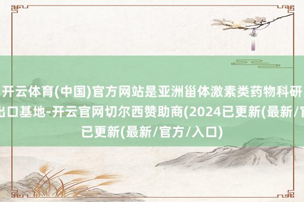 开云体育(中国)官方网站是亚洲甾体激素类药物科研、坐蓐、出口基地-开云官网切尔西赞助商(2024已更新(最新/官方/入口)