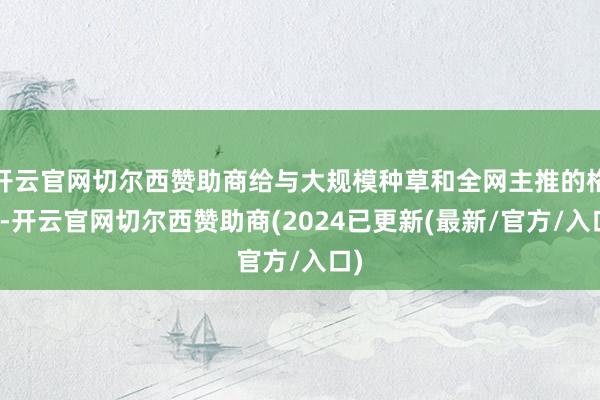 开云官网切尔西赞助商给与大规模种草和全网主推的格式-开云官网切尔西赞助商(2024已更新(最新/官方/入口)