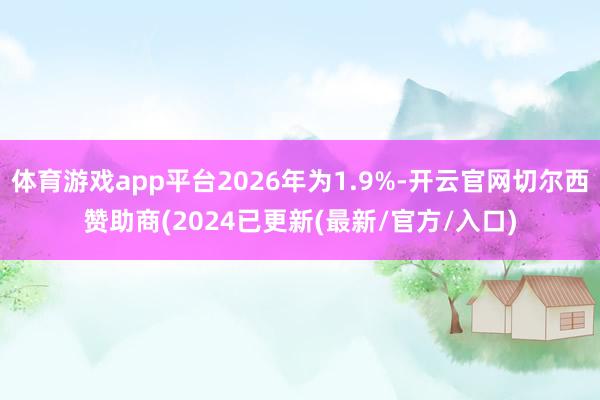 体育游戏app平台2026年为1.9%-开云官网切尔西赞助商(2024已更新(最新/官方/入口)