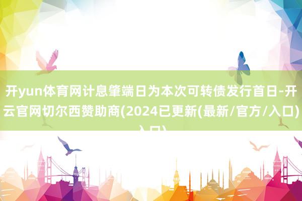 开yun体育网计息肇端日为本次可转债发行首日-开云官网切尔西赞助商(2024已更新(最新/官方/入口)