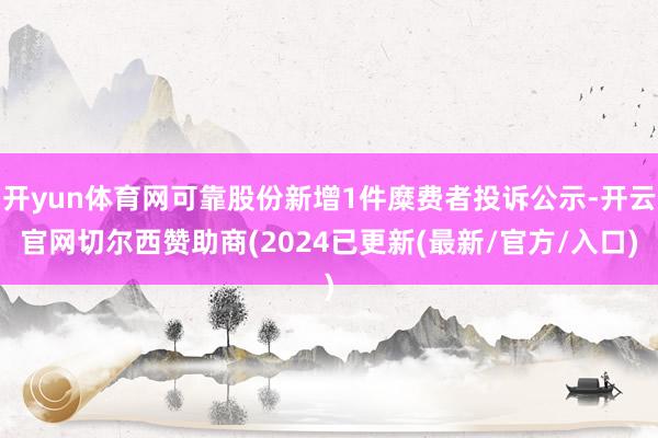 开yun体育网可靠股份新增1件糜费者投诉公示-开云官网切尔西赞助商(2024已更新(最新/官方/入口)