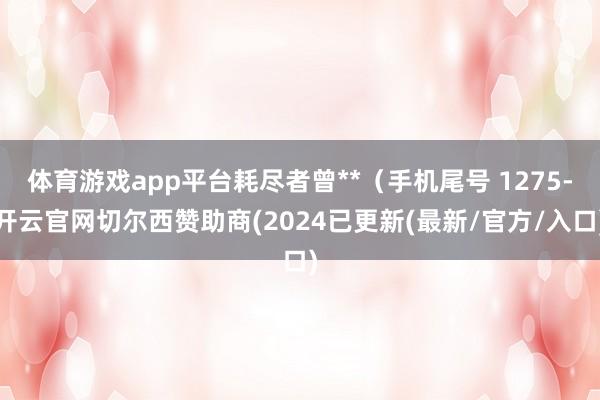 体育游戏app平台耗尽者曾**（手机尾号 1275-开云官网切尔西赞助商(2024已更新(最新/官方/入口)