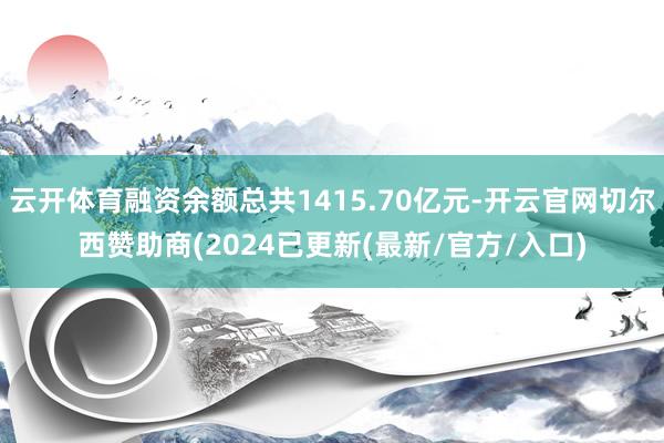 云开体育融资余额总共1415.70亿元-开云官网切尔西赞助商(2024已更新(最新/官方/入口)