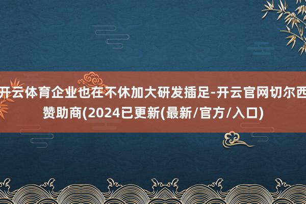 开云体育企业也在不休加大研发插足-开云官网切尔西赞助商(2024已更新(最新/官方/入口)