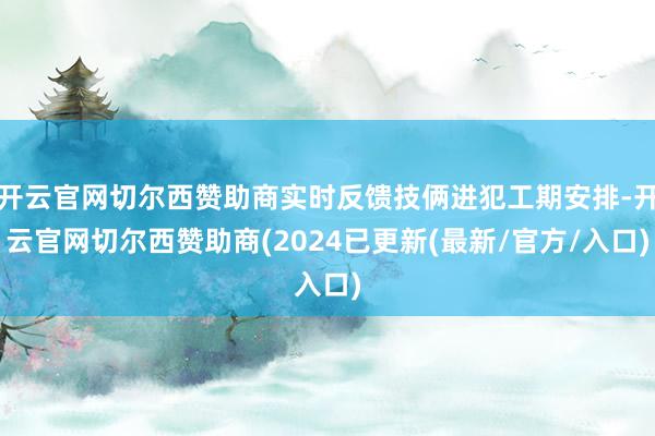 开云官网切尔西赞助商实时反馈技俩进犯工期安排-开云官网切尔西赞助商(2024已更新(最新/官方/入口)