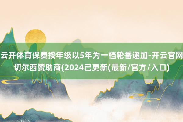 云开体育保费按年级以5年为一档轮番递加-开云官网切尔西赞助商(2024已更新(最新/官方/入口)