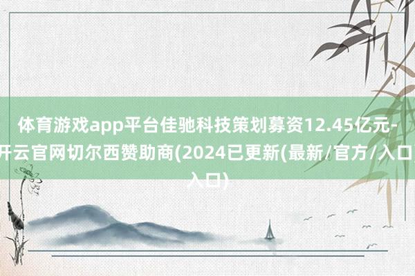 体育游戏app平台佳驰科技策划募资12.45亿元-开云官网切尔西赞助商(2024已更新(最新/官方/入口)