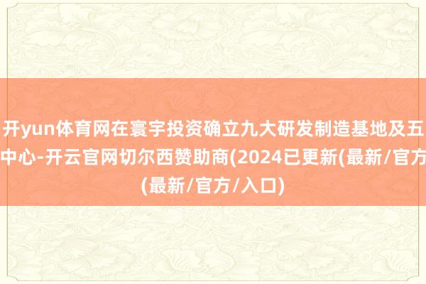 开yun体育网在寰宇投资确立九大研发制造基地及五大转变中心-开云官网切尔西赞助商(2024已更新(最新/官方/入口)