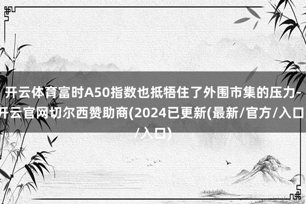 开云体育富时A50指数也抵牾住了外围市集的压力-开云官网切尔西赞助商(2024已更新(最新/官方/入口)