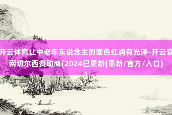 开云体育让中老年东说念主的面色红润有光泽-开云官网切尔西赞助商(2024已更新(最新/官方/入口)