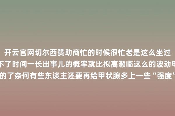 开云官网切尔西赞助商忙的时候很忙老是这么坐过山车甲状腺当然就会受不了时间一长出事儿的概率就比拟高濒临这么的波动甲状腺本就仍是够梗阻的了奈何有些东谈主还要再给甲状腺多上一些“强度”心计波动大不悦的时候一定有东谈主对你说过“别不悦了容易长结节！”这种说法是有一定道理的心计剧烈波动时躯壳会片霎分泌一些激素包括甲状腺激素、肾上腺素皮质醇等等心计老是波动那激素乱分泌的概率就会变高若是你的心计老是鄙人面这么的