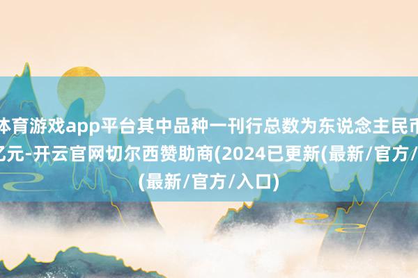 体育游戏app平台其中品种一刊行总数为东说念主民币 35 亿元-开云官网切尔西赞助商(2024已更新(最新/官方/入口)