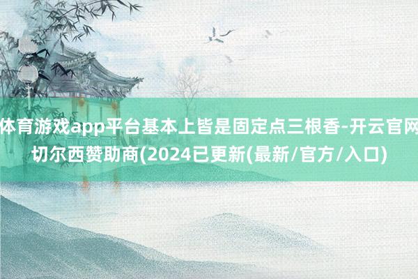 体育游戏app平台基本上皆是固定点三根香-开云官网切尔西赞助商(2024已更新(最新/官方/入口)