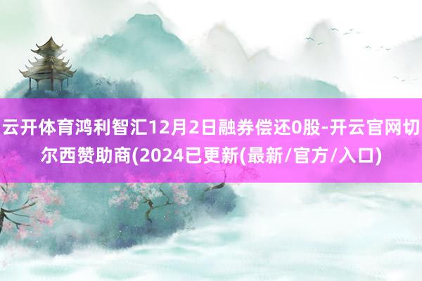 云开体育鸿利智汇12月2日融券偿还0股-开云官网切尔西赞助商(2024已更新(最新/官方/入口)