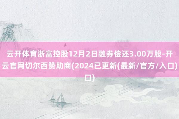 云开体育浙富控股12月2日融券偿还3.00万股-开云官网切尔西赞助商(2024已更新(最新/官方/入口)