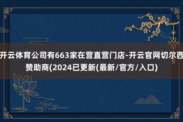 开云体育公司有663家在营直营门店-开云官网切尔西赞助商(2024已更新(最新/官方/入口)