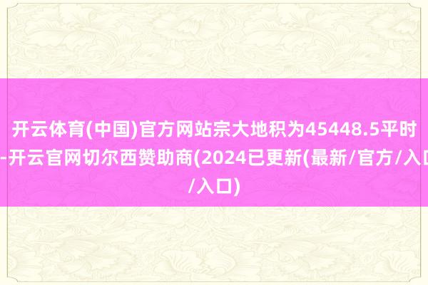 开云体育(中国)官方网站宗大地积为45448.5平时米-开云官网切尔西赞助商(2024已更新(最新/官方/入口)