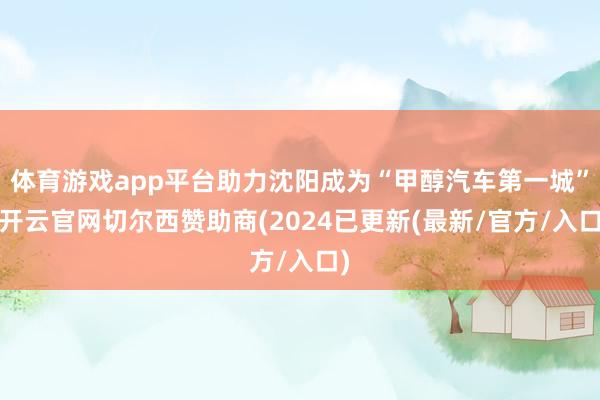 体育游戏app平台助力沈阳成为“甲醇汽车第一城”-开云官网切尔西赞助商(2024已更新(最新/官方/入口)