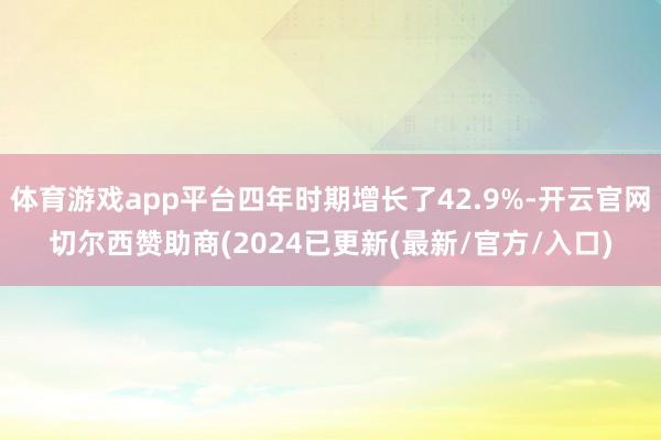 体育游戏app平台四年时期增长了42.9%-开云官网切尔西赞助商(2024已更新(最新/官方/入口)