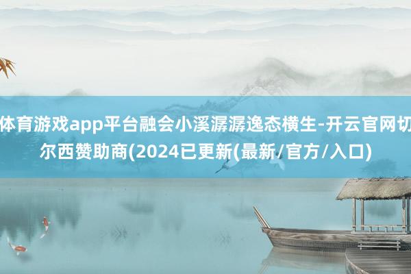 体育游戏app平台融会小溪潺潺逸态横生-开云官网切尔西赞助商(2024已更新(最新/官方/入口)