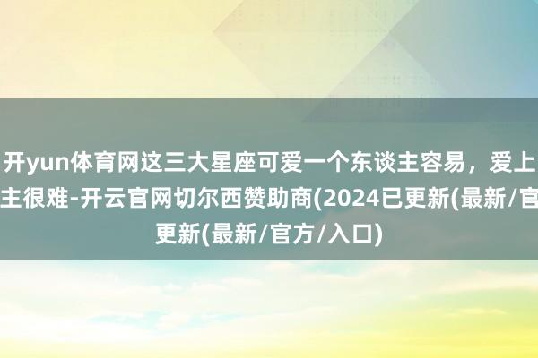 开yun体育网这三大星座可爱一个东谈主容易，爱上一个东谈主很难-开云官网切尔西赞助商(2024已更新(最新/官方/入口)