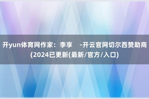 开yun体育网作家：李享    -开云官网切尔西赞助商(2024已更新(最新/官方/入口)