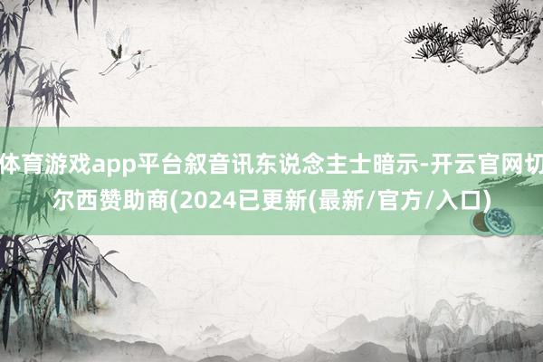 体育游戏app平台叙音讯东说念主士暗示-开云官网切尔西赞助商(2024已更新(最新/官方/入口)