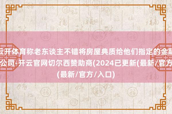 云开体育称老东谈主不错将房屋典质给他们指定的金融机构或公司-开云官网切尔西赞助商(2024已更新(最新/官方/入口)