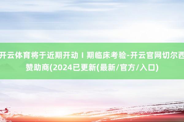 开云体育将于近期开动Ⅰ期临床考验-开云官网切尔西赞助商(2024已更新(最新/官方/入口)