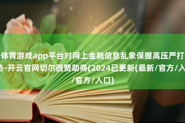 体育游戏app平台对网上金融信息乱象保握高压严打态势-开云官网切尔西赞助商(2024已更新(最新/官方/入口)