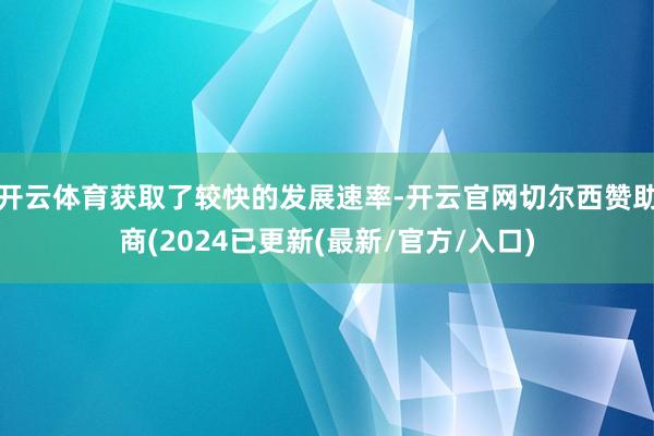 开云体育获取了较快的发展速率-开云官网切尔西赞助商(2024已更新(最新/官方/入口)