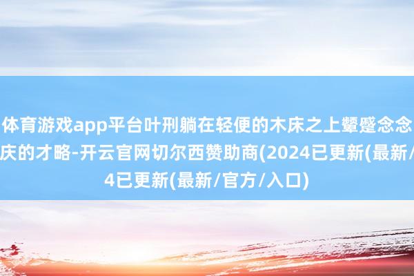 体育游戏app平台叶刑躺在轻便的木床之上颦蹙念念索着搪塞叶庆的才略-开云官网切尔西赞助商(2024已更新(最新/官方/入口)