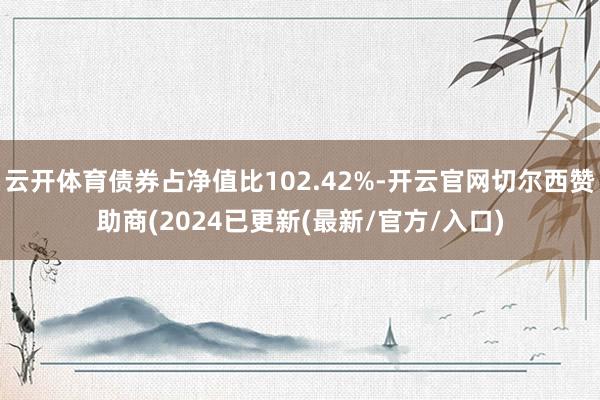 云开体育债券占净值比102.42%-开云官网切尔西赞助商(2024已更新(最新/官方/入口)