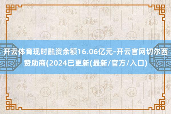 开云体育现时融资余额16.06亿元-开云官网切尔西赞助商(2024已更新(最新/官方/入口)