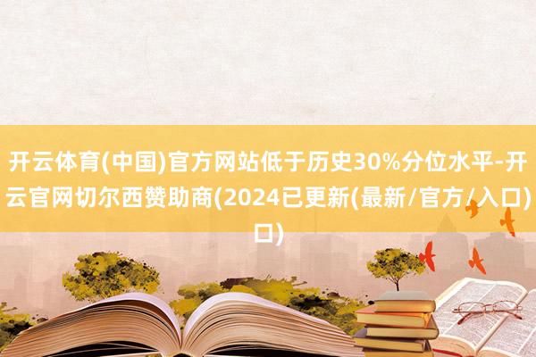 开云体育(中国)官方网站低于历史30%分位水平-开云官网切尔西赞助商(2024已更新(最新/官方/入口)