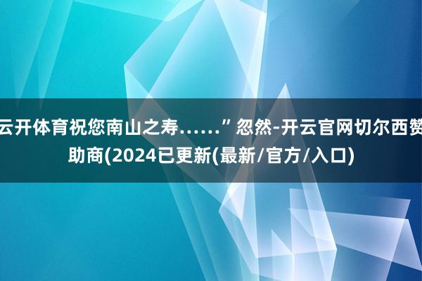 云开体育祝您南山之寿……”忽然-开云官网切尔西赞助商(2024已更新(最新/官方/入口)