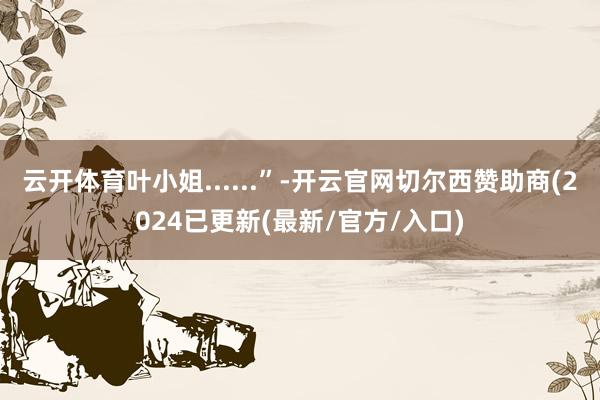 云开体育叶小姐......”-开云官网切尔西赞助商(2024已更新(最新/官方/入口)