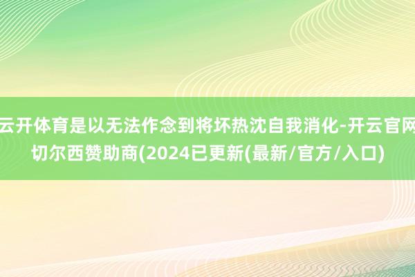 云开体育是以无法作念到将坏热沈自我消化-开云官网切尔西赞助商(2024已更新(最新/官方/入口)