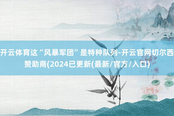 开云体育这“风暴军团”是特种队列-开云官网切尔西赞助商(2024已更新(最新/官方/入口)