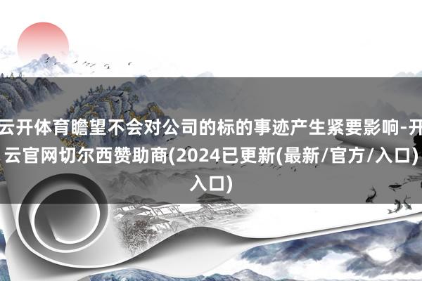 云开体育瞻望不会对公司的标的事迹产生紧要影响-开云官网切尔西赞助商(2024已更新(最新/官方/入口)